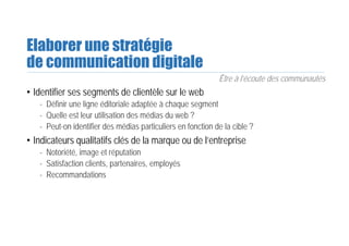 Elaborer une stratégie
de communication digitale
Être à l’écoute des communautés
• Identifier ses segments de clientèle sur le web
- Définir une ligne éditoriale adaptée à chaque segment
- Quelle est leur utilisation des médias du web ?
- Peut-on identifier des médias particuliers en fonction de la cible ?
• Indicateurs qualitatifs clés de la marque ou de l’entreprise
- Notoriété, image et réputation
- Satisfaction clients, partenaires, employés
- Recommandations
 