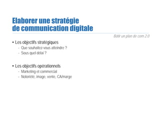 Elaborer une stratégie
de communication digitale
Bâtir un plan de com 2.0
• Les objectifs stratégiques
- Que souhaitez-vous atteindre ?
- Sous quel délai ?
• Les objectifs opérationnels
- Marketing et commercial
- Notoriété, image, vente, CA/marge
 