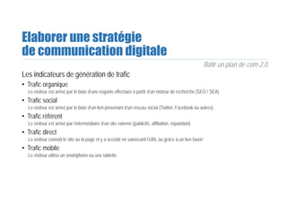 Elaborer une stratégie
de communication digitale
Bâtir un plan de com 2.0
Les indicateurs de génération de trafic
• Trafic organique
Le visiteur est arrivé par le biais d’une requête effectuée à partir d’un moteur de recherche (SEO / SEA)
• Trafic social
Le visiteur est arrivé par le biais d’un lien provenant d’un réseau social (Twitter, Facebook ou autres)
• Trafic référent
Le visiteur est arrivé par l’intermédiaire d’un site externe (publicité, affiliation, réputation)
• Trafic direct
Le visiteur connaît le site ou la page et y a accédé en saisissant l’URL ou grâce à un lien favori
• Trafic mobile
Le visiteur utilise un smartphone ou une tablette
 