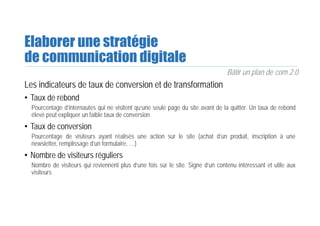 Elaborer une stratégie
de communication digitale
Bâtir un plan de com 2.0
Les indicateurs de taux de conversion et de transformation
• Taux de rebond
Pourcentage d’internautes qui ne visitent qu’une seule page du site avant de la quitter. Un taux de rebond
élevé peut expliquer un faible taux de conversion
• Taux de conversion
Pourcentage de visiteurs ayant réalisés une action sur le site (achat d’un produit, inscription à une
newsletter, remplissage d’un formulaire, …)
• Nombre de visiteurs réguliers
Nombre de visiteurs qui reviennent plus d’une fois sur le site. Signe d’un contenu intéressant et utile aux
visiteurs
 