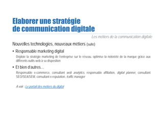 Elaborer une stratégie
de communication digitale
Les métiers de la communication digitale
Nouvelles technologies, nouveaux métiers (suite)
• Responsable marketing digital
Déploie la stratégie marketing de l’entreprise sur le réseau, optimise la notoriété de la marque grâce aux
différents outils web à sa disposition
• Et bien d’autres…
Responsable e-commerce, consultant web analytics, responsable affiliation, digital planner, consultant
SEO/SEA/SEM, consultant e-reputation, traffic manager
A voir : Le portail des métiers du digital
 