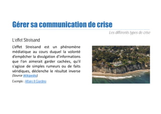 Gérer sa communication de crise
L’effet Streisand
L’effet Streisand est un phénomène
médiatique au cours duquel la volonté
d’empêcher la divulgation d’informations
que l'on aimerait garder cachées, qu'il
s'agisse de simples rumeurs ou de faits
véridiques, déclenche le résultat inverse
(Source Wikipedia)
Exemple : Affaire Il Giardino
Les différents types de crise
 