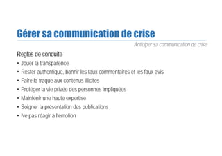 Gérer sa communication de crise
Règles de conduite
• Jouer la transparence
• Rester authentique, bannir les faux commentaires et les faux avis
• Faire la traque aux contenus illicites
• Protéger la vie privée des personnes impliquées
• Maintenir une haute expertise
• Soigner la présentation des publications
• Ne pas réagir à l’émotion
Anticiper sa communication de crise
 