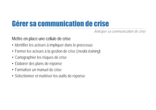 Gérer sa communication de crise
Mettre en place une cellule de crise
• Identifier les acteurs à impliquer dans le processus
• Former les acteurs à la gestion de crise (media training)
• Cartographier les risques de crise
• Elaborer des plans de réponse
• Formaliser un manuel de crise
• Sélectionner et maîtriser les outils de réponse
Anticiper sa communication de crise
 