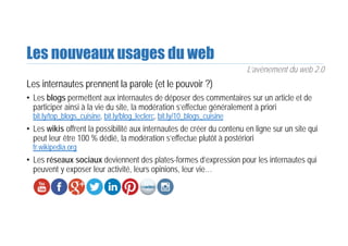 Les nouveaux usages du web
Les internautes prennent la parole (et le pouvoir ?)
• Les blogs permettent aux internautes de déposer des commentaires sur un article et de
participer ainsi à la vie du site, la modération s’effectue généralement à priori
bit.ly/top_blogs_cuisine, bit.ly/blog_leclerc, bit.ly/10_blogs_cuisine
• Les wikis offrent la possibilité aux internautes de créer du contenu en ligne sur un site qui
peut leur être 100 % dédié, la modération s’effectue plutôt à postériori
fr.wikipedia.org
• Les réseaux sociaux deviennent des plates-formes d’expression pour les internautes qui
peuvent y exposer leur activité, leurs opinions, leur vie…
L’avènement du web 2.0
 