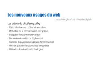 Les nouveaux usages du web
Les enjeux du cloud computing
• Rationalisation des coûts d’infrastructure
• Réduction de la consommation énergétique
• Budget de fonctionnement variable
• Diminution des délais de déploiement
• Capacité d’absorption des pics de fonctionnement
• Mise en place de fonctionnalités temporaires
• Utilisation des dernières technologies
Les technologies d’une révolution digitale
 