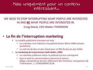 Mais uniquement pour un contenu
intéressant…
février 2018 10
WE NEED TO STOP INTERRUPTING WHAT POEPLE ARE INTERESTED
IN AND BE WHAT PEOPLE ARE INTERESTED IN.
Craig David, CEO Walter THOMSON
• La fin de l’interruption marketing
 Le modèle publicitaire classique est mort
• Les individus sont habitués à la publicité (entre 500 et 2000 contacts
quotidiens)
• Le coût est de plus en plus élevé pour un ROI de plus en plus faible
• Le marketing de la permission (Seth Godin, 1999)
• Les individus préfèrent choisir la publicité qui leur correspond
• Avec le web les consommateurs deviennent acteurs:
(Blogs, comparateurs de prix, effacement des frontières, transparence de
l’information…) : CONSOMMACTEUR
 