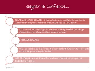 Gagner la confiance…
février 2018 17
CONTENUS, LANDING PAGES : il faut adopter une stratégie de création de
contenu efficace pour mettre en avant l’expertise de l’entreprise.
BLOG : socle de la stratégie de contenu . Le blog confère une image
d’expertise et améliore le référencement naturel
RESEAUX SOCIAUX
SEO : Le nombre de mots clés est plus important du fait de la complexité
et de la longueur du cycle d’achat.
WEB TRACKING: permet d’identifier le niveau d’intérêt du prospect et
d’adapter la réponse.
 