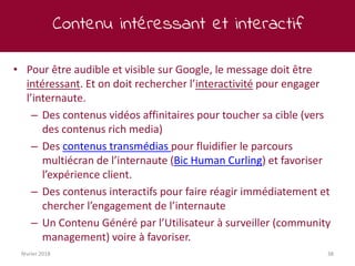Contenu intéressant et interactif
février 2018 38
• Pour être audible et visible sur Google, le message doit être
intéressant. Et on doit rechercher l’interactivité pour engager
l’internaute.
– Des contenus vidéos affinitaires pour toucher sa cible (vers
des contenus rich media)
– Des contenus transmédias pour fluidifier le parcours
multiécran de l’internaute (Bic Human Curling) et favoriser
l’expérience client.
– Des contenus interactifs pour faire réagir immédiatement et
chercher l’engagement de l’internaute
– Un Contenu Généré par l’Utilisateur à surveiller (community
management) voire à favoriser.
 