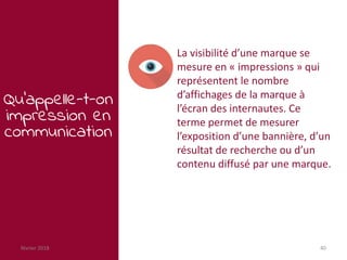 février 2018 40
Qu’appelle-t-on
impression en
communication
La visibilité d’une marque se
mesure en « impressions » qui
représentent le nombre
d’affichages de la marque à
l’écran des internautes. Ce
terme permet de mesurer
l’exposition d’une bannière, d’un
résultat de recherche ou d’un
contenu diffusé par une marque.
 