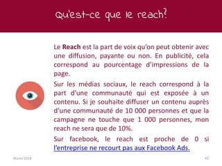 Qu’est-ce que le reach?
février 2018 41
Le Reach est la part de voix qu’on peut obtenir avec
une diffusion, payante ou non. En publicité, cela
correspond au pourcentage d’impressions de la
page.
Sur les médias sociaux, le reach correspond à la
part d’une communauté qui est exposée à un
contenu. Si je souhaite diffuser un contenu auprès
d’une communauté de 10 000 personnes et que la
campagne ne touche que 1 000 personnes, mon
reach ne sera que de 10%.
Sur facebook, le reach est proche de 0 si
l’entreprise ne recourt pas aux Facebook Ads.
 
