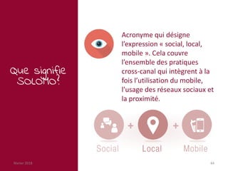 février 2018 44
Que signifie
SOLOMO?
Acronyme qui désigne
l’expression « social, local,
mobile ». Cela couvre
l’ensemble des pratiques
cross-canal qui intègrent à la
fois l’utilisation du mobile,
l’usage des réseaux sociaux et
la proximité.
 