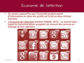 Economie de l’attention
février 2018 5
• On estime aujourd’hui que l’humanité produit autant
d’informations en deux ans qu’elle ne l’a fait en deux millions
d’années.
• L’économie de l’attention (Herbert SIMON, 1971) : un marché dans
lequel les consommateurs acceptent de recevoir des services en
échange de leur attention.
 