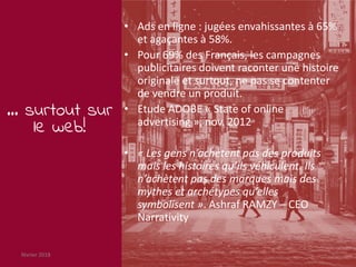 février 2018 7
… surtout sur
le web!
• Ads en ligne : jugées envahissantes à 65%
et agaçantes à 58%.
• Pour 69% des Français, les campagnes
publicitaires doivent raconter une histoire
originale et surtout, ne pas se contenter
de vendre un produit.
• Etude ADOBE « State of online
advertising », nov. 2012
• « Les gens n’achètent pas des produits
mais les histoires qu’ils véhiculent. Ils
n’achètent pas des marques mais des
mythes et archétypes qu’elles
symbolisent ». Ashraf RAMZY – CEO
Narrativity
 