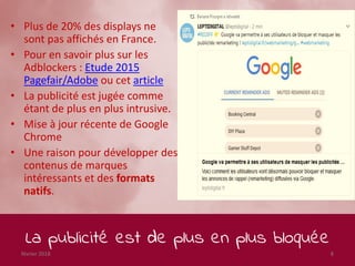 La publicité est de plus en plus bloquée
février 2018 8
• Plus de 20% des displays ne
sont pas affichés en France.
• Pour en savoir plus sur les
Adblockers : Etude 2015
Pagefair/Adobe ou cet article
• La publicité est jugée comme
étant de plus en plus intrusive.
• Mise à jour récente de Google
Chrome
• Une raison pour développer des
contenus de marques
intéressants et des formats
natifs.
 