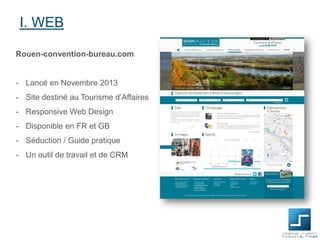 I. WEB
Rouen-convention-bureau.com

- Lancé en Novembre 2013
- Site destiné au Tourisme d’Affaires
- Responsive Web Design
- Disponible en FR et GB

- Séduction / Guide pratique
- Un outil de travail et de CRM

 