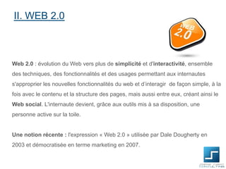 II. WEB 2.0

Web 2.0 : évolution du Web vers plus de simplicité et d'interactivité, ensemble
des techniques, des fonctionnalités et des usages permettant aux internautes
s'approprier les nouvelles fonctionnalités du web et d’interagir de façon simple, à la
fois avec le contenu et la structure des pages, mais aussi entre eux, créant ainsi le
Web social. L'internaute devient, grâce aux outils mis à sa disposition, une
personne active sur la toile.

Une notion récente : l'expression « Web 2.0 » utilisée par Dale Dougherty en
2003 et démocratisée en terme marketing en 2007.

 