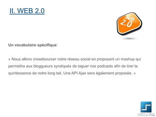 II. WEB 2.0

Un vocabulaire spécifique:

« Nous allons crowdsourcer notre réseau social en proposant un mashup qui
permettra aux bloggueurs syndiqués de taguer nos podcasts afin de tirer la

quintessence de notre long tail. Une API Ajax sera également proposée. »

 