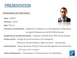 PRESENTATION
Présentation de l’intervenant :
- Nom : SIRAT
- Prénom : Samir
- Age: 28 ans
- Parcours universitaire : Diplômé d’un Master 2 en Management et Marketing

du Sport Professionnel (UFR STAPS Rouen)
- Expériences professionnelles : Toulouse Football Club, SPO Rouen Basket
- Poste actuel : Chargé de Communication et E-marketing
(Office de Tourisme Rouen vallée de Seine – Normandie)
- Interventions : Rouen Business School, Ecole de Management de Normandie,
IUT Caen, IUT Le Havre
- Auto-entrepreneur : Consulting en Communication et E-Marketing

 