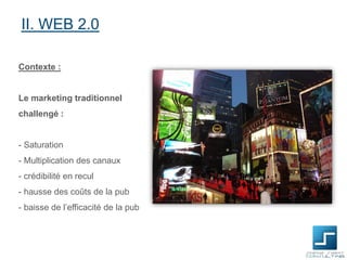 II. WEB 2.0
Contexte :

Le marketing traditionnel
challengé :

- Saturation
- Multiplication des canaux
- crédibilité en recul
- hausse des coûts de la pub
- baisse de l’efficacité de la pub

 