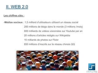 II. WEB 2.0
Les chiffres clés :
-Médias sociaux : 1,5 milliard d’utilisateurs utilisent un réseau social
200 millions de blogs dans le monde (3 millions /mois)
800 milliards de vidéos visionnées sur Youtube par an
20 millions d’articles rédigés sur Wikipédia
10 milliards de photos sur Flickr
850 millions d’inscrits sur le réseau chinois QQ

 
