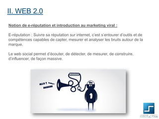 II. WEB 2.0
Notion de e-réputation et introduction au marketing viral :
E-réputation : Suivre sa réputation sur internet, c’est s’entourer d’outils et de
compétences capables de capter, mesurer et analyser les bruits autour de la
marque.

Le web social permet d’écouter, de détecter, de mesurer, de construire,
d’influencer, de façon massive.

 