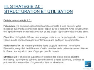 III. STRATEGIE 2.0 :
STRUCTURATION ET UTILISATION
Définir une stratégie 2.0 :
Préambule : la communication traditionnelle consiste à faire parvenir votre
message aux médias concernés dans l’espoir qu’ils le relaient. Avec le web 2.0 et
tout spécialement les réseaux sociaux et les Blogs, l’approche est à double sens.
Objectifs : il s’agit de diffuser un message, mais aussi de partager du contenu à
valeur ajouté et d’encourager les internautes à le partager, le commenter.
Fondamentaux : la matière première reste toujours la même : le contenu.
Et ensuite, ce qui fait la différence, c'est la manière de le présenter à ces cibles et
le réseau sur lequel on peut s’appuyer pour le relayer.
Stratégie 2.0 : choix des supports en fonction des cibles et des objectifs
marketing, stratégie de contenu et définition de la ligne éditoriale, analyse et
préconisation en matière d'organisation interne et externe.

 
