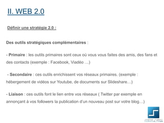 II. WEB 2.0
Définir une stratégie 2.0 :

Des outils stratégiques complémentaires :

- Primaire : les outils primaires sont ceux où vous vous faites des amis, des fans et
des contacts (exemple : Facebook, Viadéo …)
- Secondaire : ces outils enrichissent vos réseaux primaires. (exemple :

hébergement de vidéos sur Youtube, de documents sur Slideshare…)
- Liaison : ces outils font le lien entre vos réseaux ( Twitter par exemple en
annonçant à vos followers la publication d’un nouveau post sur votre blog…)

 
