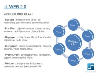 II. WEB 2.0
Définir une stratégie 2.0 :
- Ecouter : effectuer une veille, du
monitoring pour connaitre son e-réputation
- Planifier : objectifs à court, moyen et long
terme en définissant une cible précise
- Deployer : choix des outils en fonction des
objectifs et de la cible

- S’engager : travail de modération, contenu
éditorial, veille permanente
- Promouvoir : développement, fidélisation,
objectif de rentabilité (ROI)
- Mesurer : analyser les indicateurs
pertinents de sa présence web 2.0

 