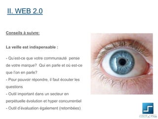 II. WEB 2.0
Conseils à suivre:

La veille est indispensable :

- Qu’est-ce que votre communauté pense
de votre marque? Qui en parle et où est-ce
que l’on en parle?
- Pour pouvoir répondre, il faut écouter les
questions
- Outil important dans un secteur en
perpétuelle évolution et hyper concurrentiel

- Outil d’évaluation également (retombées)

 