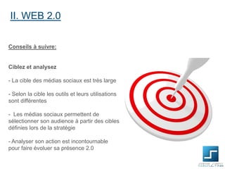 II. WEB 2.0
Conseils à suivre:

Ciblez et analysez

- La cible des médias sociaux est très large
- Selon la cible les outils et leurs utilisations
sont différentes

- Les médias sociaux permettent de
sélectionner son audience à partir des cibles
définies lors de la stratégie
- Analyser son action est incontournable
pour faire évoluer sa présence 2.0

 
