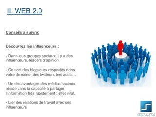 II. WEB 2.0
Conseils à suivre:

Découvrez les influenceurs :

- Dans tous groupes sociaux, il y a des
influenceurs, leaders d’opinion.
- Ce sont des blogueurs respectés dans
votre domaine, des twitteurs très actifs …
- Un des avantages des médias sociaux
réside dans la capacité à partager
l’information très rapidement : effet viral.
- Lier des relations de travail avec ses
influenceurs

 
