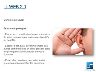 II. WEB 2.0
Conseils à suivre:

Écoutez et partagez :

- Prenez en considération les commentaires
de votre communauté, qu’ils soient positifs
ou négatifs.
- Écouter c’est aussi devenir membre des
autres communautés en étant présent dans
les principales communautés de votre
domaine
- Posez des questions, répondez à des
questions et commentez les contenus .

 