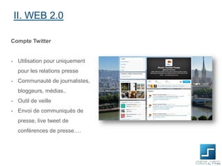 II. WEB 2.0
Compte Twitter

- Utilisation pour uniquement

pour les relations presse
- Communauté de journalistes,
bloggeurs, médias..
- Outil de veille
- Envoi de communiqués de
presse, live tweet de
conférences de presse….

 