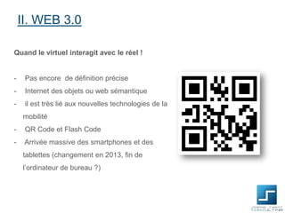 II. WEB 3.0
Quand le virtuel interagit avec le réel !

-

Pas encore de définition précise

-

Internet des objets ou web sémantique

-

il est très lié aux nouvelles technologies de la
mobilité

-

QR Code et Flash Code

-

Arrivée massive des smartphones et des
tablettes (changement en 2013, fin de
l’ordinateur de bureau ?)

 