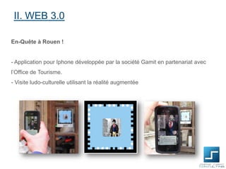 II. WEB 3.0
En-Quête à Rouen !

- Application pour Iphone développée par la société Gamit en partenariat avec

l’Office de Tourisme.
- Visite ludo-culturelle utilisant la réalité augmentée

 