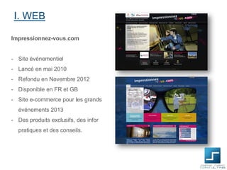 I. WEB
Impressionnez-vous.com

- Site événementiel
- Lancé en mai 2010

- Refondu en Novembre 2012
- Disponible en FR et GB
- Site e-commerce pour les grands
événements 2013
- Des produits exclusifs, des infor
pratiques et des conseils.

 