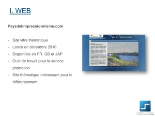 I. WEB
Paysdelimpressionnisme.com

- Site vitre thématique
- Lancé en décembre 2010

- Disponible en FR, GB et JAP
- Outil de travail pour le service
promotion
- Site thématique intéressant pour le
référencement

 