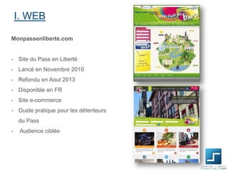I. WEB
Monpassenliberte.com

- Site du Pass en Liberté
- Lancé en Novembre 2010

- Refondu en Aout 2013
- Disponible en FR
- Site e-commerce
- Guide pratique pour les détenteurs
du Pass
-

Audience ciblée

 