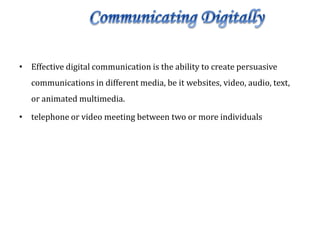 • Effective digital communication is the ability to create persuasive
communications in different media, be it websites, video, audio, text,
or animated multimedia.
• telephone or video meeting between two or more individuals