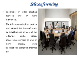 • Telephone or video meeting
between two or more
individuals.
• The telecommunications system
may support the teleconference
by providing one or more of the
following: audio, video,
and/or data services by one or
more means, such
as telephone, computer, internet
etc.
