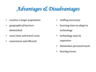 Advantages & Disadvantages
• reaches a larger population
• geographical barriers
diminished
• saves time and travel costs
• convenient and efficient
• staffing necessary
• learning time to adapt to
technology
• technology may be
expensive
• diminishes personal touch
• hearing issues