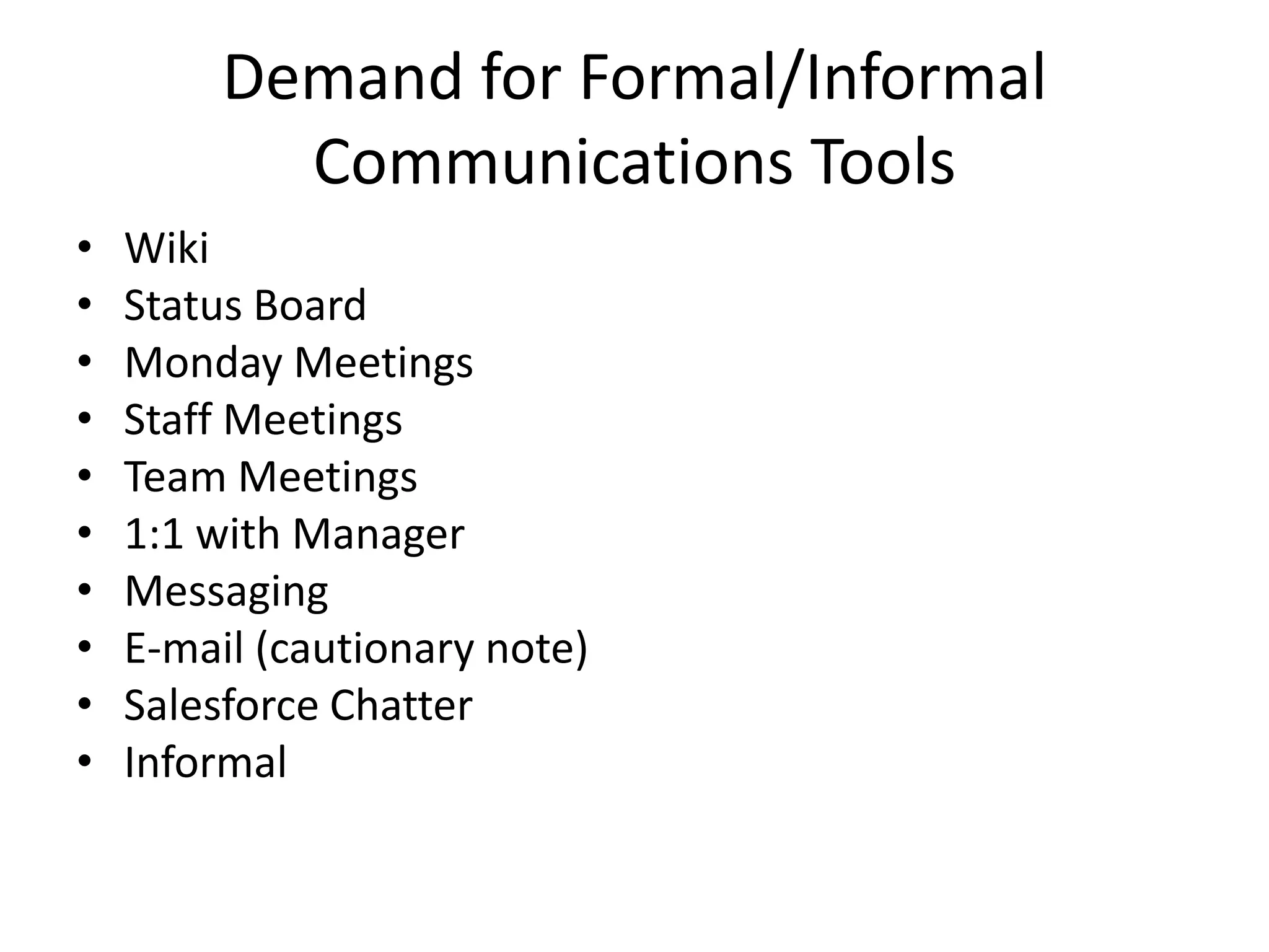 Demand for Formal/Informal
           Communications Tools
•   Wiki
•   Status Board
•   Monday Meetings
•   Staff Meetings
•   Team Meetings
•   1:1 with Manager
•   Messaging
•   E-mail (cautionary note)
•   Salesforce Chatter
•   Informal
 