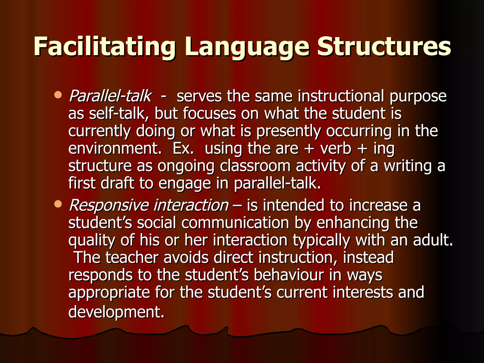 Facilitating Language Structures Parallel-talk   -  serves the same instructional purpose as self-talk, but focuses on what the student is currently doing or what is presently occurring in the environment.  Ex.  using the are + verb + ing structure as ongoing classroom activity of a writing a first draft to engage in parallel-talk. Responsive interaction  – is intended to increase a student’s social communication by enhancing the quality of his or her interaction typically with an adult.  The teacher avoids direct instruction, instead responds to the student’s behaviour in ways appropriate for the student’s current interests and development.   
