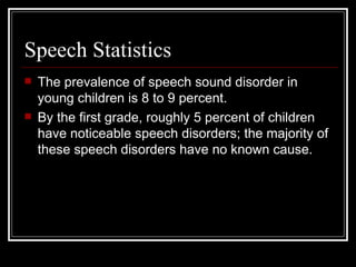 Speech Statistics  The prevalence of speech sound disorder in young children is 8 to 9 percent.  By the first grade, roughly 5 percent of children have noticeable speech disorders; the majority of these speech disorders have no known cause. 