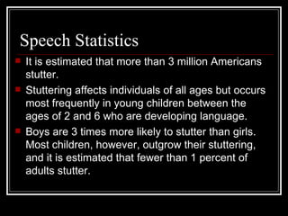 Speech Statistics It is estimated that more than 3 million Americans stutter.  Stuttering affects individuals of all ages but occurs most frequently in young children between the ages of 2 and 6 who are developing language.  Boys are 3 times more likely to stutter than girls. Most children, however, outgrow their stuttering, and it is estimated that fewer than 1 percent of adults stutter. 