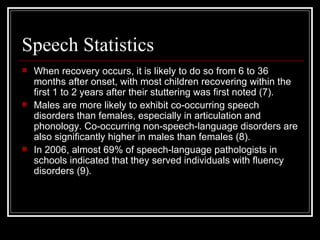 Speech Statistics When recovery occurs, it is likely to do so from 6 to 36 months after onset, with most children recovering within the first 1 to 2 years after their stuttering was first noted (7).  Males are more likely to exhibit co-occurring speech disorders than females, especially in articulation and phonology. Co-occurring non-speech-language disorders are also significantly higher in males than females (8).  In 2006, almost 69% of speech-language pathologists in schools indicated that they served individuals with fluency disorders (9).  