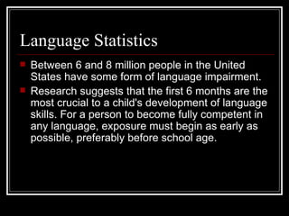 Language Statistics Between 6 and 8 million people in the United States have some form of language impairment. Research suggests that the first 6 months are the most crucial to a child's development of language skills. For a person to become fully competent in any language, exposure must begin as early as possible, preferably before school age. 