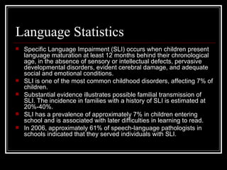 Language Statistics Specific Language Impairment (SLI) occurs when children present language maturation at least 12 months behind their chronological age, in the absence of sensory or intellectual defects, pervasive developmental disorders, evident cerebral damage, and adequate social and emotional conditions.  SLI is one of the most common childhood disorders, affecting 7% of children.  Substantial evidence illustrates possible familial transmission of SLI. The incidence in families with a history of SLI is estimated at 20%-40%.  SLI has a prevalence of approximately 7% in children entering school and is associated with later difficulties in learning to read. In 2006, approximately 61% of speech-language pathologists in schools indicated that they served individuals with SLI.  