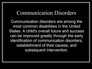 Communication Disorders Communication disorders are among the most common disabilities in the United States. A child's overall future and success can be improved greatly through the early identification of communication disorders, establishment of their causes, and subsequent intervention. 